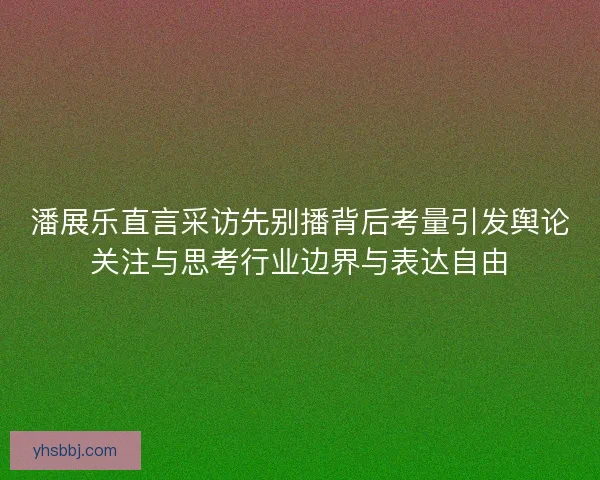 潘展乐直言采访先别播背后考量引发舆论关注与思考行业边界与表达自由