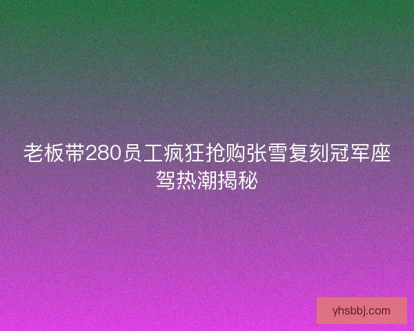 老板带280员工疯狂抢购张雪复刻冠军座驾热潮揭秘
