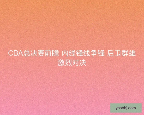 CBA总决赛前瞻 内线锋线争锋 后卫群雄激烈对决