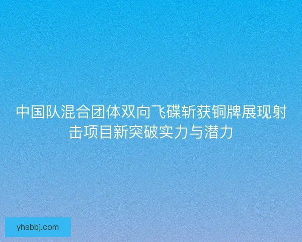 中国队混合团体双向飞碟斩获铜牌展现射击项目新突破实力与潜力