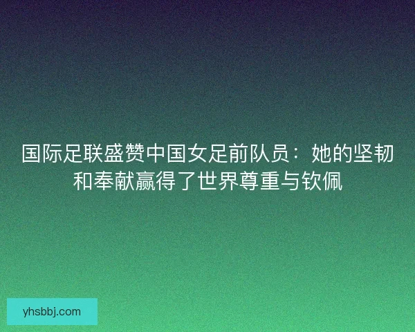 国际足联盛赞中国女足前队员：她的坚韧和奉献赢得了世界尊重与钦佩