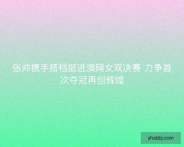 张帅携手搭档挺进澳网女双决赛 力争首次夺冠再创辉煌