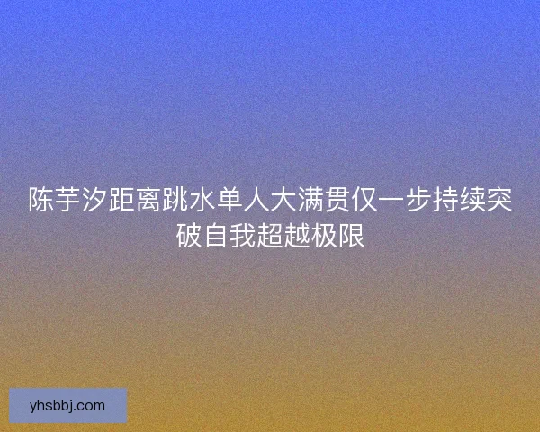 陈芋汐距离跳水单人大满贯仅一步持续突破自我超越极限