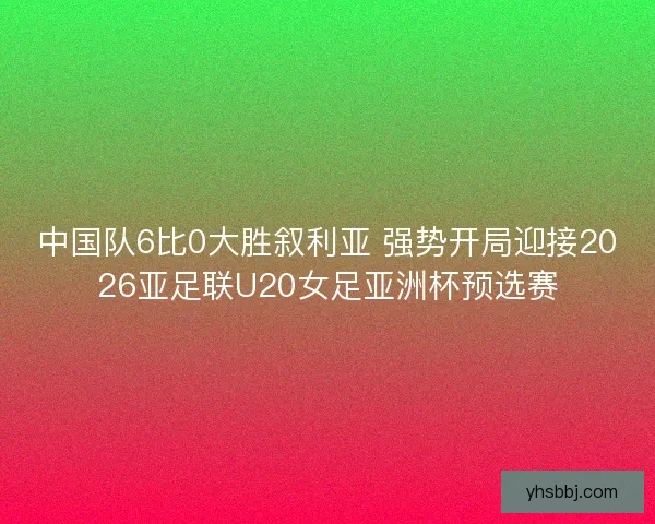 中国队6比0大胜叙利亚 强势开局迎接2026亚足联U20女足亚洲杯预选赛