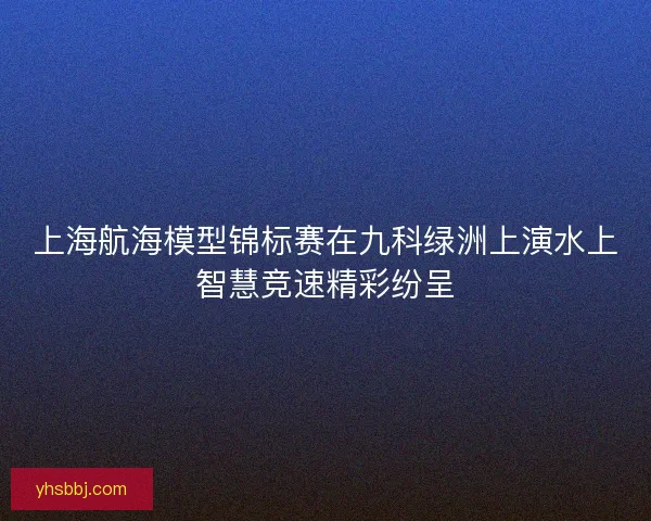 上海航海模型锦标赛在九科绿洲上演水上智慧竞速精彩纷呈