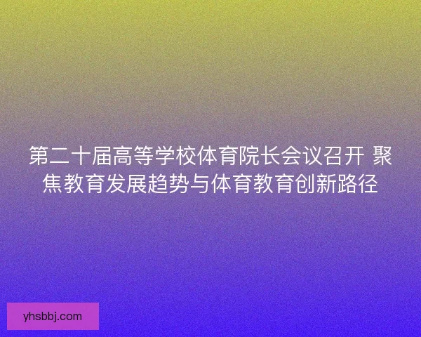 第二十届高等学校体育院长会议召开 聚焦教育发展趋势与体育教育创新路径